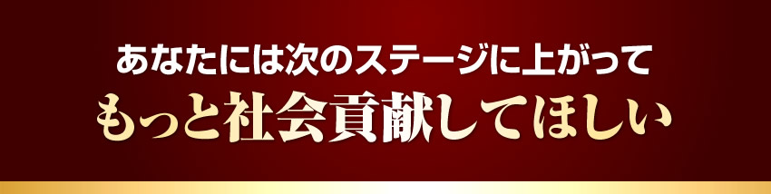 あなたには次のステージに上がってもっと社会貢献してほしい