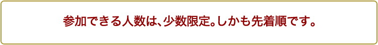 参加できる人数は、少数限定。しかも先着順です。