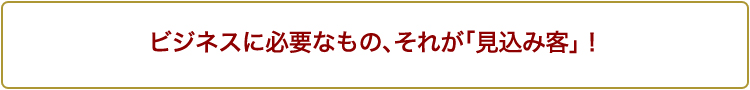 ビジネスに必要なもの、それが「見込み客」！
