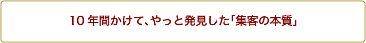 10年間かけて、やっと発見した「集客の本質」