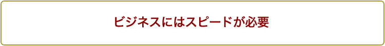 ビジネスにはスピードが必要 