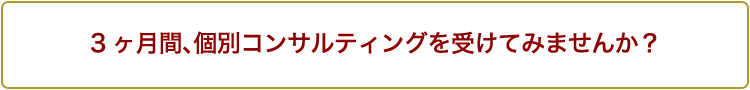 3ヶ月間、個別コンサルティングを受けてみませんか？